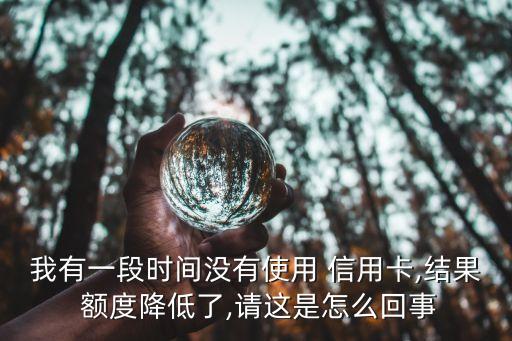 我有一段时间没有使用 信用卡,结果 额度降低了,请这是怎么回事