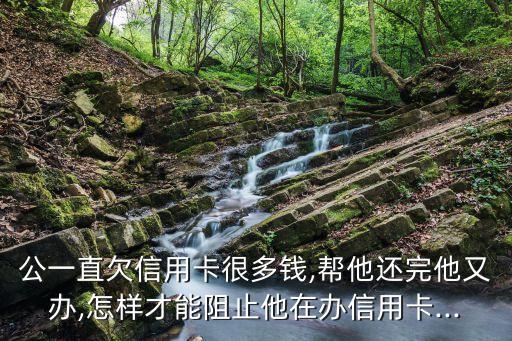 公一直欠信用卡很多钱,帮他还完他又办,怎样才能阻止他在办信用卡...