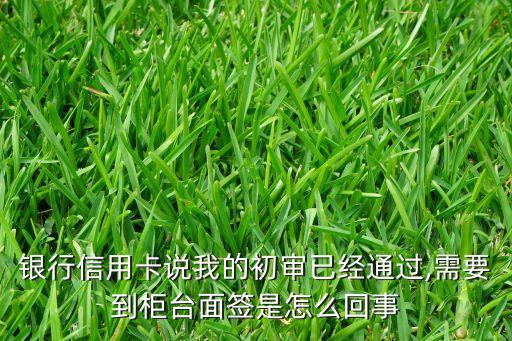 银行信用卡说我的初审已经通过,需要到柜台面签是怎么回事