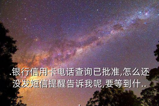 .银行信用卡电话查询已批准,怎么还没发短信提醒告诉我呢,要等到什...