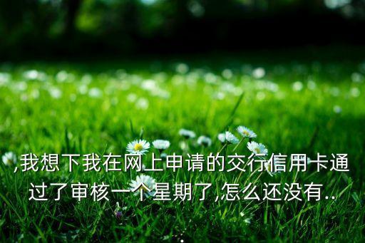 ,我想下我在网上申请的交行信用卡通过了审核一个星期了,怎么还没有...