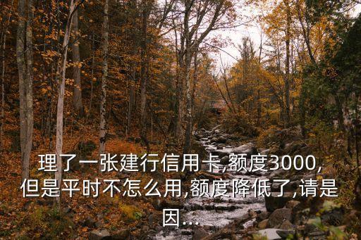 理了一张建行信用卡,额度3000,但是平时不怎么用,额度降低了,请是因...