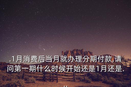 .1月消费后当月就办理分期付款,请问第一期什么时候开始还是1月还是...