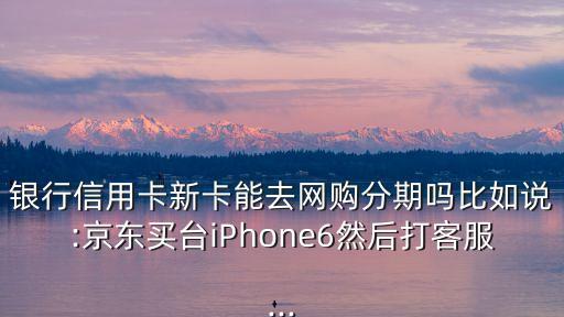 银行信用卡新卡能去网购分期吗比如说:京东买台iPhone6然后打客服...