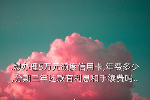 .想办理5万元额度信用卡,年费多少,分期三年还款有利息和手续费吗...