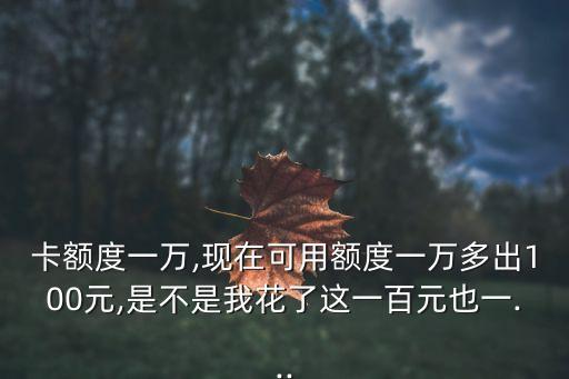 卡额度一万,现在可用额度一万多出100元,是不是我花了这一百元也一...