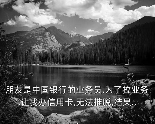 朋友是中国银行的业务员,为了拉业务,让我办信用卡,无法推脱,结果...