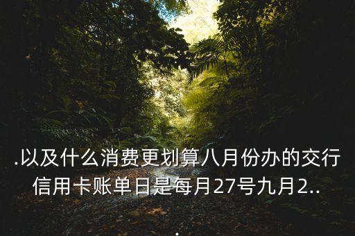 .以及什么消费更划算八月份办的交行信用卡账单日是每月27号九月2...