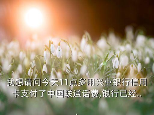 我想请问今天11点多用兴业银行信用卡支付了中国联通话费,银行已经...
