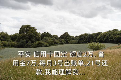  平安 信用卡固定 额度2万, 备用金7万,每月3号出账单,21号还款,我能理解我...