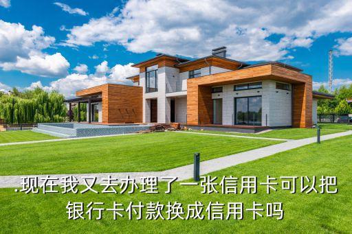 .现在我又去办理了一张信用卡可以把银行卡付款换成信用卡吗
