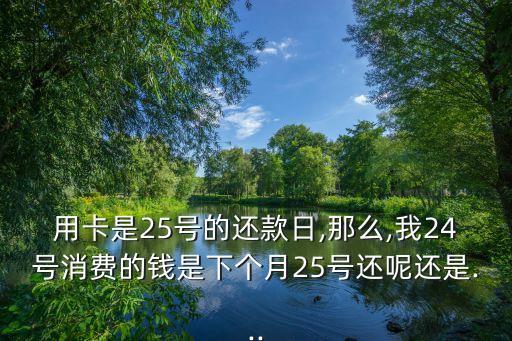 用卡是25号的还款日,那么,我24号消费的钱是下个月25号还呢还是...