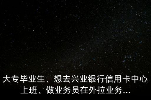 大专毕业生、想去兴业银行信用卡中心上班、做业务员在外拉业务...