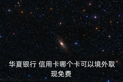 华夏银行 信用卡哪个卡可以境外取现免费