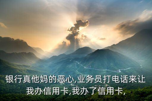 银行真他妈的恶心,业务员打电话来让我办信用卡,我办了信用卡,