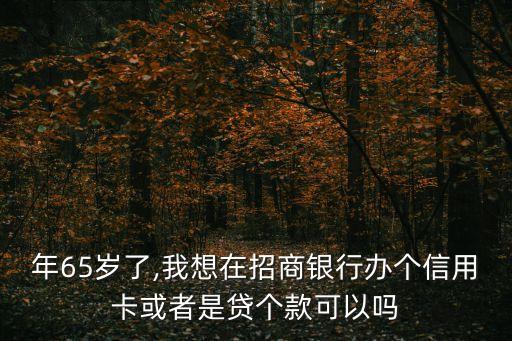 年65岁了,我想在招商银行办个信用卡或者是贷个款可以吗