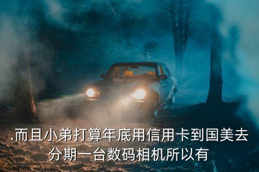 .而且小弟打算年底用信用卡到国美去分期一台数码相机所以有
