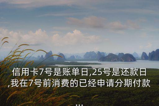 信用卡7号是账单日,25号是还款日,我在7号前消费的已经申请分期付款...