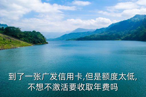 到了一张广发信用卡,但是额度太低,不想不激活要收取年费吗