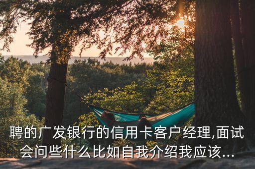 聘的广发银行的信用卡客户经理,面试会问些什么比如自我介绍我应该...