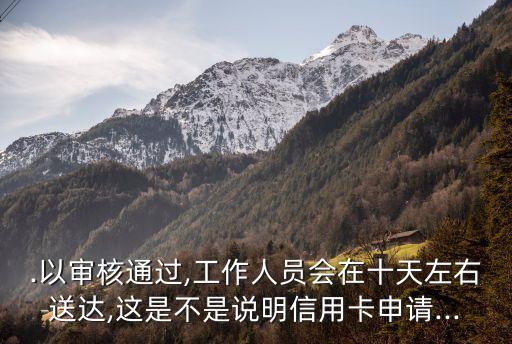 .以审核通过,工作人员会在十天左右送达,这是不是说明信用卡申请...