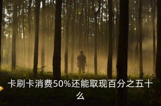 卡刷卡消费50%还能取现百分之五十么
