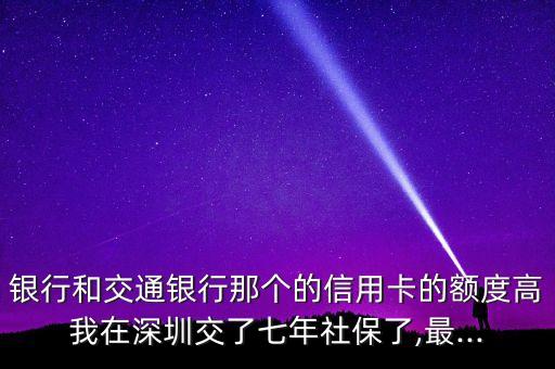 银行和交通银行那个的信用卡的额度高我在深圳交了七年社保了,最...