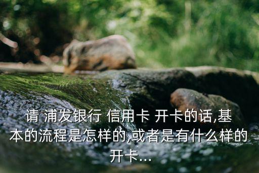 请 浦发银行 信用卡 开卡的话,基本的流程是怎样的,或者是有什么样的 开卡...