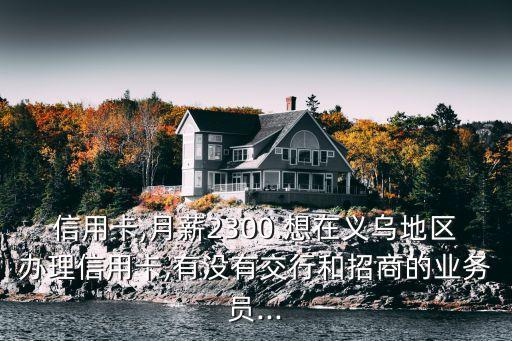 信用卡,月薪2300.想在义乌地区办理信用卡,有没有交行和招商的业务员...