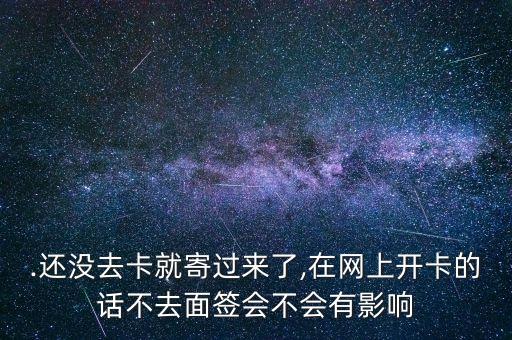 .还没去卡就寄过来了,在网上开卡的话不去面签会不会有影响