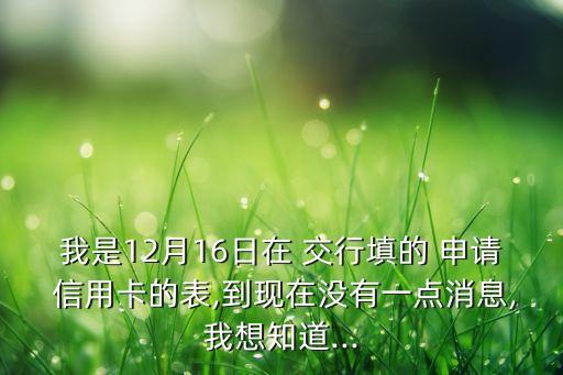 我是12月16日在 交行填的 申请 信用卡的表,到现在没有一点消息,我想知道...