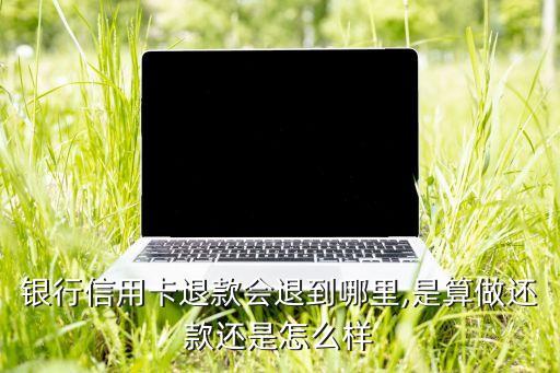 银行信用卡退款会退到哪里,是算做还款还是怎么样