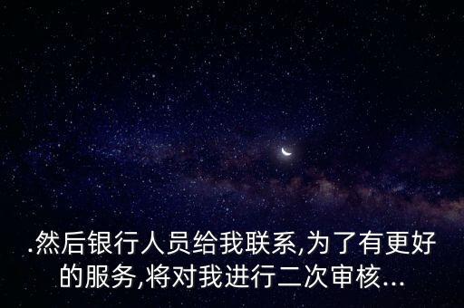 .然后银行人员给我联系,为了有更好的服务,将对我进行二次审核...