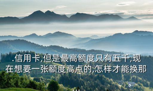 .信用卡,但是最高额度只有五千,现在想要一张额度高点的,怎样才能换那...