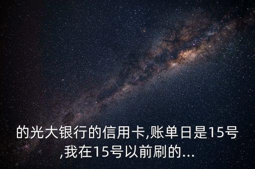 的光大银行的信用卡,账单日是15号,我在15号以前刷的...