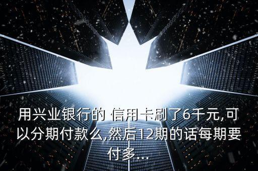 用兴业银行的 信用卡刷了6千元,可以分期付款么,然后12期的话每期要付多...