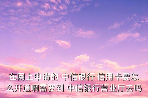 在网上申请的 中信银行 信用卡要怎么开通啊需要到 中信银行营业厅去吗