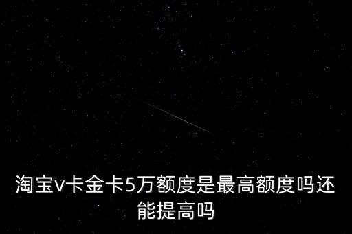 淘宝v卡金卡5万额度是最高额度吗还能提高吗