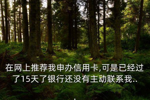 在网上推荐我申办信用卡,可是已经过了15天了银行还没有主动联系我...