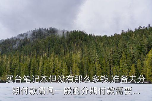 买台笔记本但没有那么多钱,准备去分期付款请问一般的分期付款需要...