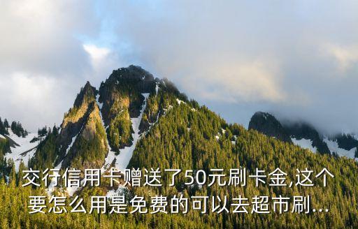 交行信用卡赠送了50元刷卡金,这个要怎么用是免费的可以去超市刷...