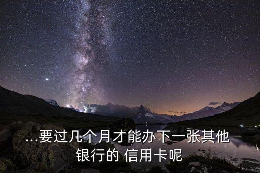 ...要过几个月才能办下一张其他 银行的 信用卡呢