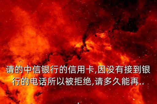 请的中信银行的信用卡,因没有接到银行的电话所以被拒绝,请多久能再...