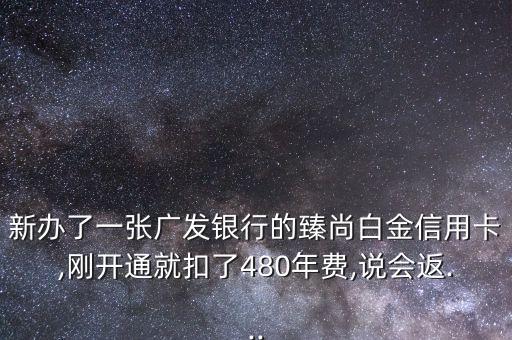 新办了一张广发银行的臻尚白金信用卡,刚开通就扣了480年费,说会返...
