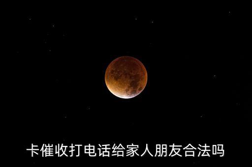 卡催收打电话给家人朋友合法吗