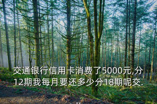 交通银行信用卡消费了5000元,分12期我每月要还多少分18期呢交...