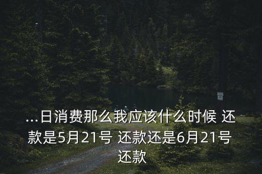 ...日消费那么我应该什么时候 还款是5月21号 还款还是6月21号 还款