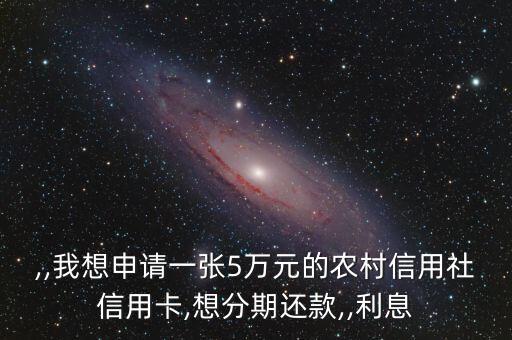 ,,我想申请一张5万元的农村信用社信用卡,想分期还款,,利息