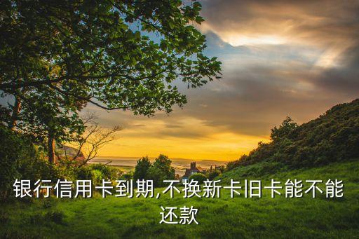 银行信用卡到期,不换新卡旧卡能不能还款