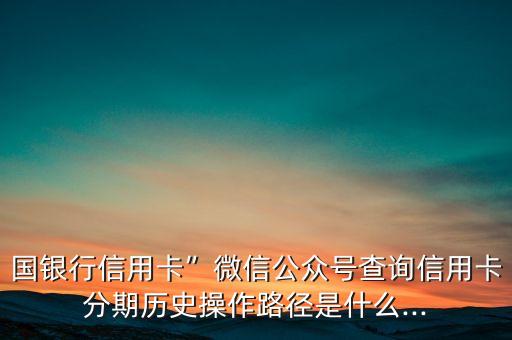 国银行信用卡”微信公众号查询信用卡分期历史操作路径是什么...